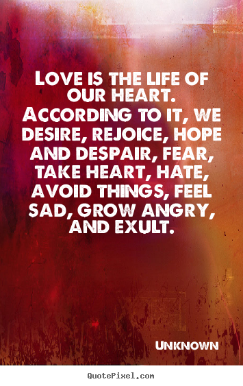 Love is the life of our heart. According to it we  desire, rejoice, hope and despair, fear, take heart, hate, avoid  things, feel sad, grow angry, ...