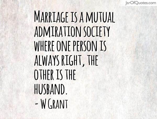 Marriage is a mutual admiration society where one person is always right, the other is the husband. - W Grant