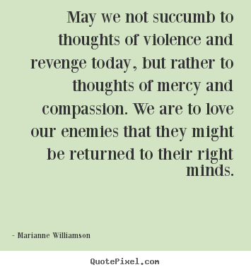 May we not succumb to thoughts of violence and revenge today, but rather to thoughts of mercy and compassion. We are to love our enemies that they might be returned to their right minds - Marianne Williamson