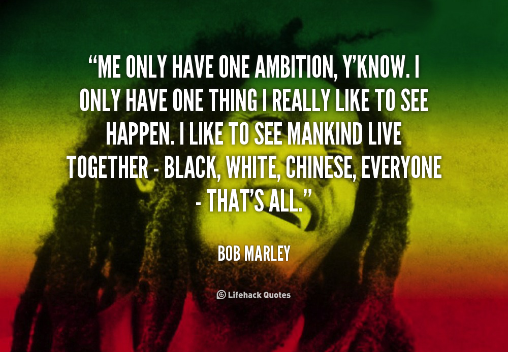Me only have one ambition, y'know. I only have one thing I really like to see happen. I like to see mankind live together - black, white, Chinese, everyone - that's all. Bob Marley