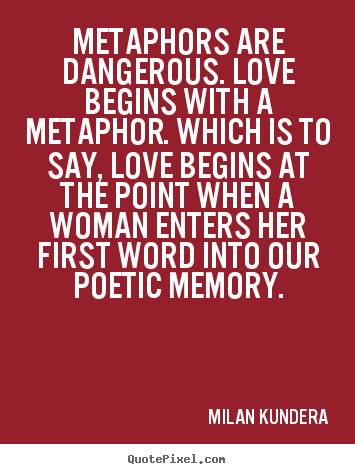 Metaphors are dangerous. Love begins with a metaphor. Which is to say, love begins at the point when a woman enters her first word into ... Milan Kundera