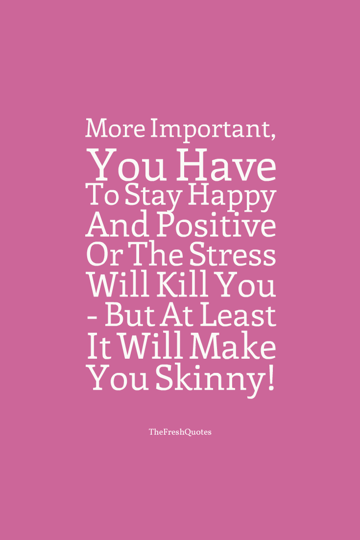 More Important, You Have To Stay Happy And Positive Or The Stress Will Kill You - But At Least It Will Make You Skinny