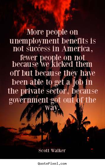 More people on unemployment benefits is not success in America, fewer people on not because we kicked them off but because they have been able to ...  - Scott Walker.