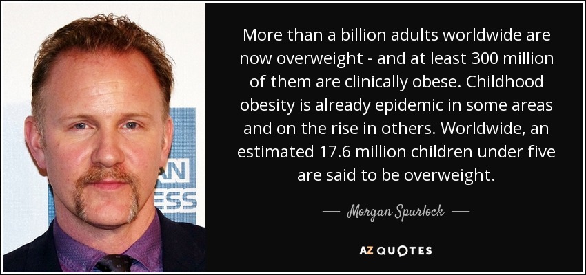 More than a billion adults worldwide are now overweight – and at least 300 million of them are clinically obese. Childhood obesity is already epidemic in some ... Morgan Spurlock
