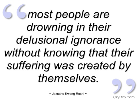 Most people are drowning in their delusional ignorance without knowing that their suffering was created by themselves. Jakusho Kwong Roshi