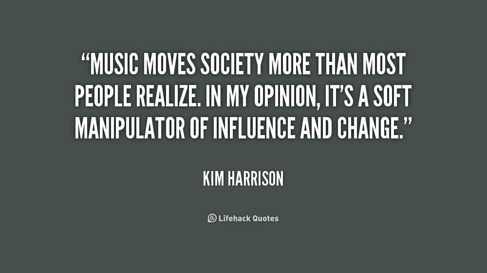 Music moves society more than most people realize. In my opinion, it's a soft manipulator of influence and change. Kim Harrison