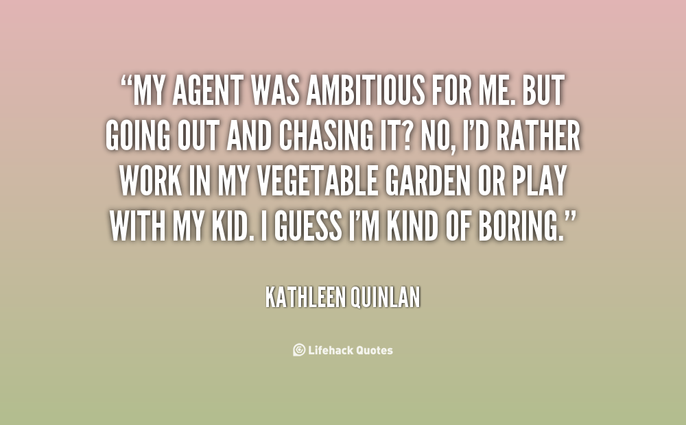 My agent was ambitious for me. But going out and chasing it? No, I'd rather work in my vegetable garden or play with my kid. I guess I'm kind of boring. Kathleen Quinlan