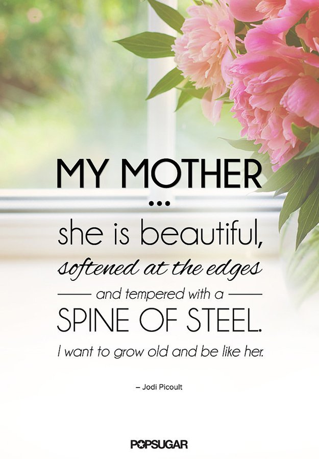 My mother... she is beautiful, softened at the edges and tempered with a spine of steel. I want to grow old and be like her. Jodi Picoult
