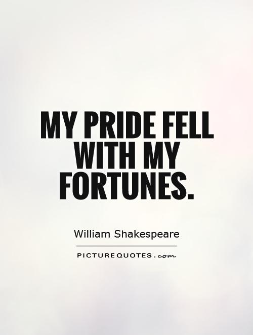 My pride fell with my fortunes. William Shakespeare