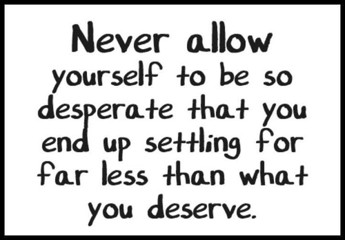 Never allow yourself to be so desperate that you end up settling for far less than what you deserve.