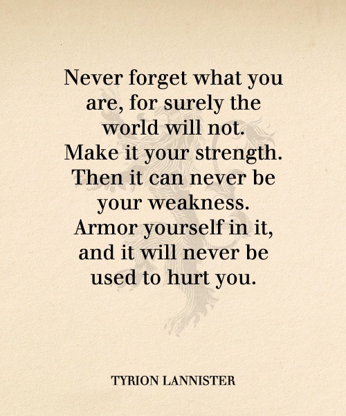 Never forget what you are, for surely the world will not. Make it your strength. Then it can never be your weakness. Armour yourself in it... Tyrion Lannister