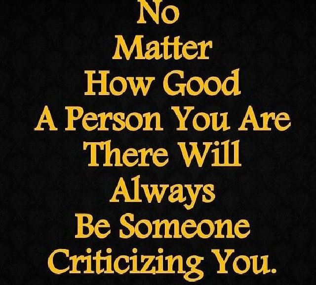 No matter how good of a person you are, there will  always be someone criticizing you.