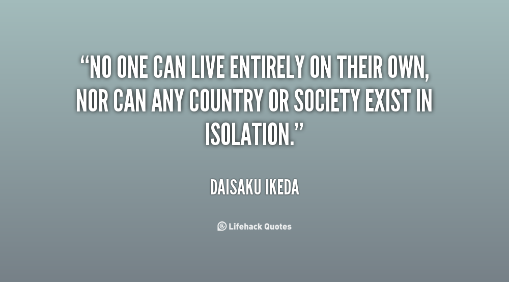 No one can live entirely on their own, nor can any country or society exist in isolation. Daisaku Ikeda