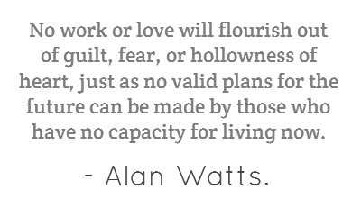 No work or love will flourish out of guilt, fear, or hollowness of heart, just as no valid plans for the future can be made by those who have no capacity for living now. Alan Watts