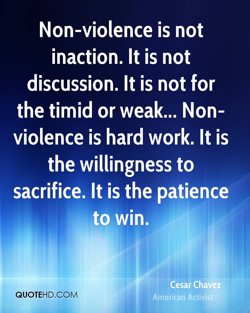 Non-violence is not inaction. It is not discussion. It is not for the timid or weak... Non-violence is hard work. It is the willingness to sacrifice. It is the patience to win. Cesar Chavez