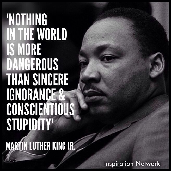 Nothing in all the world is more dangerous than sincere ignorance and conscientious stupidity. Martin Luther King, Jr.