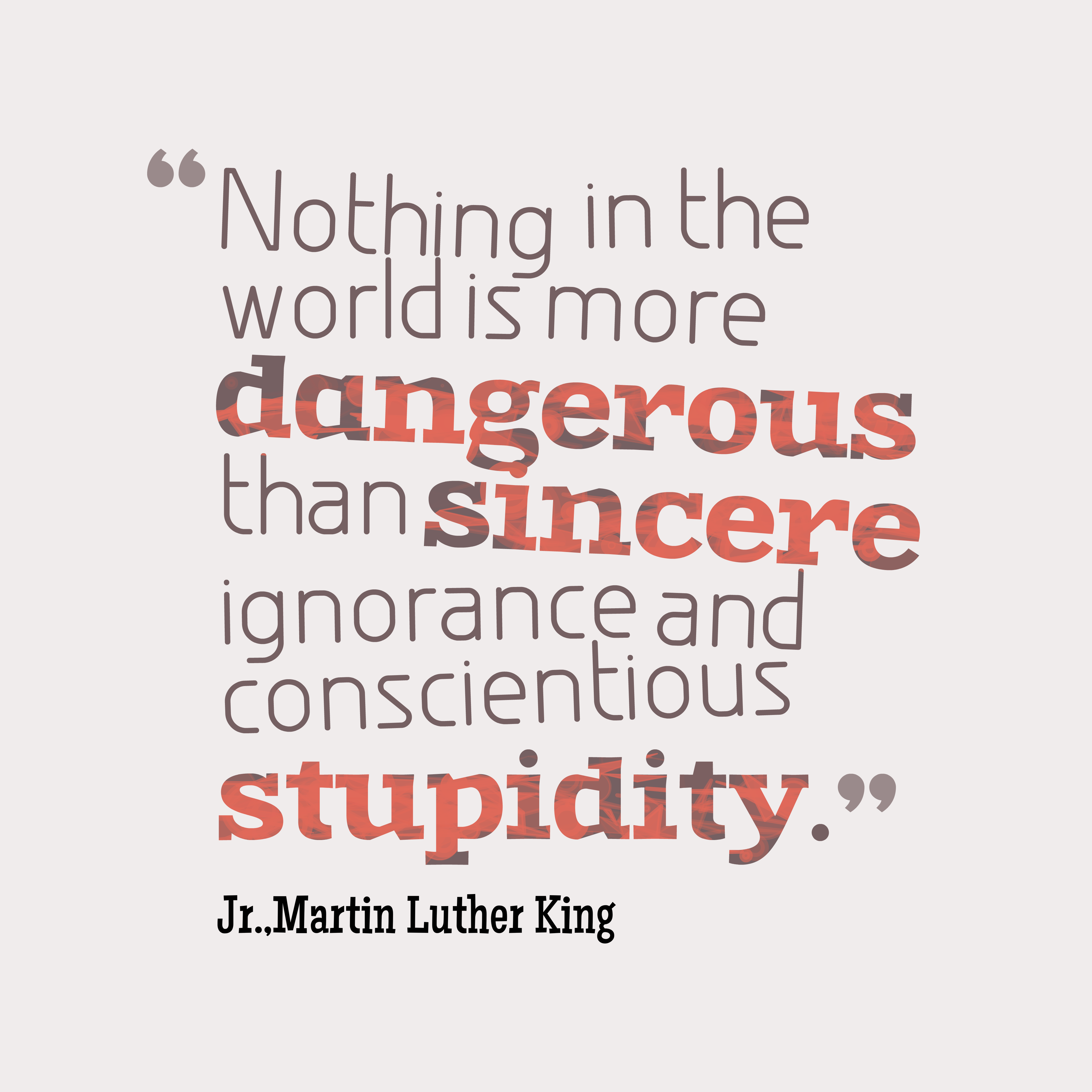 Nothing in all the world is more dangerous than sincere ignorance and conscientious stupidity. Martin Luther King, Jr.