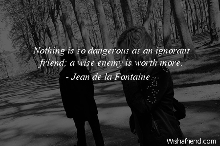 Nothing is so dangerous as an ignorant friend; a wise enemy is worth more. Jean De la Fontaine