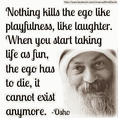 Nothing kills the ego like playfulness, like laughter. When you start taking life as fun, the ego has to die, it cannot exist anymore.  Osho