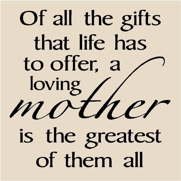 Of all the gifts that life has to offer, a loving mother is the greatest of them all