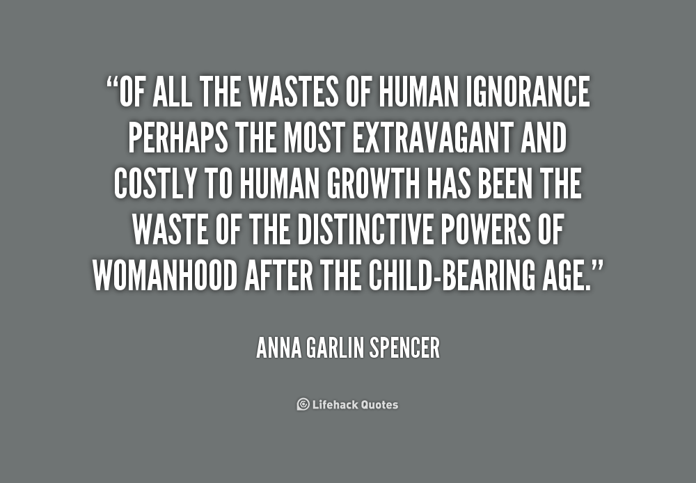 Of all the wastes of human ignorance perhaps the most extravagant and costly to human growth has been the waste of the distinctive powers of womanhood ... Anna Garlin Spencer