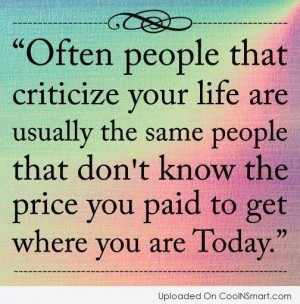 Often people that criticise your life are usually the  same people that don't know the price you paid to get where  you are today. Shannon Alder
