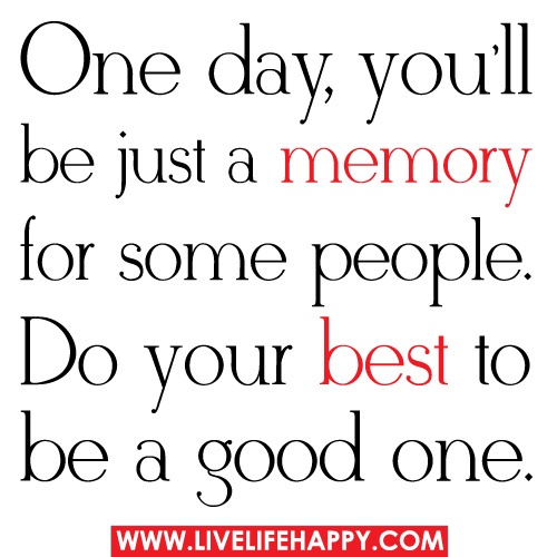 One day, you'll be just a memory for some people. Do your best to be a good one.