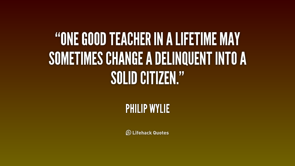 One good teacher in a lifetime may sometimes change a delinquent into a solid citizen - Philip Wylie