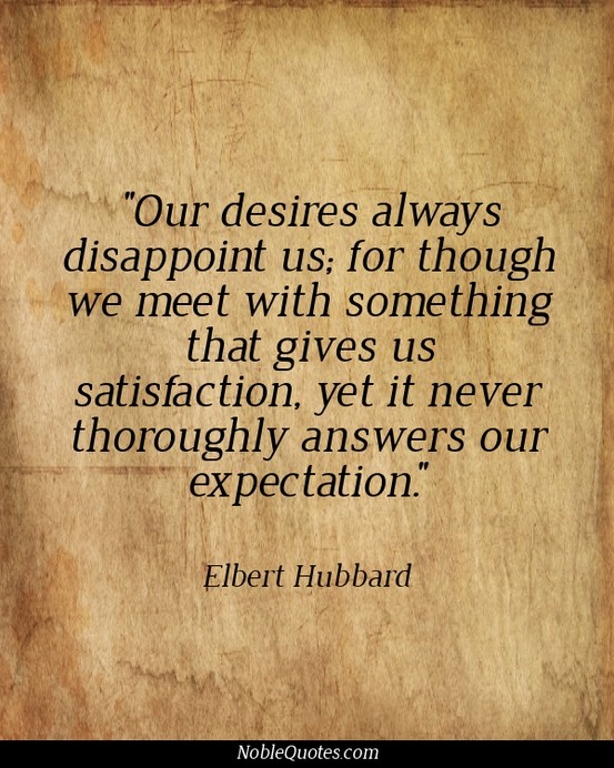 Our desires always disappoint us_ for though we meet  with something that gives us satisfaction, yet it never  thoroughly answers... Elbert Hubbard