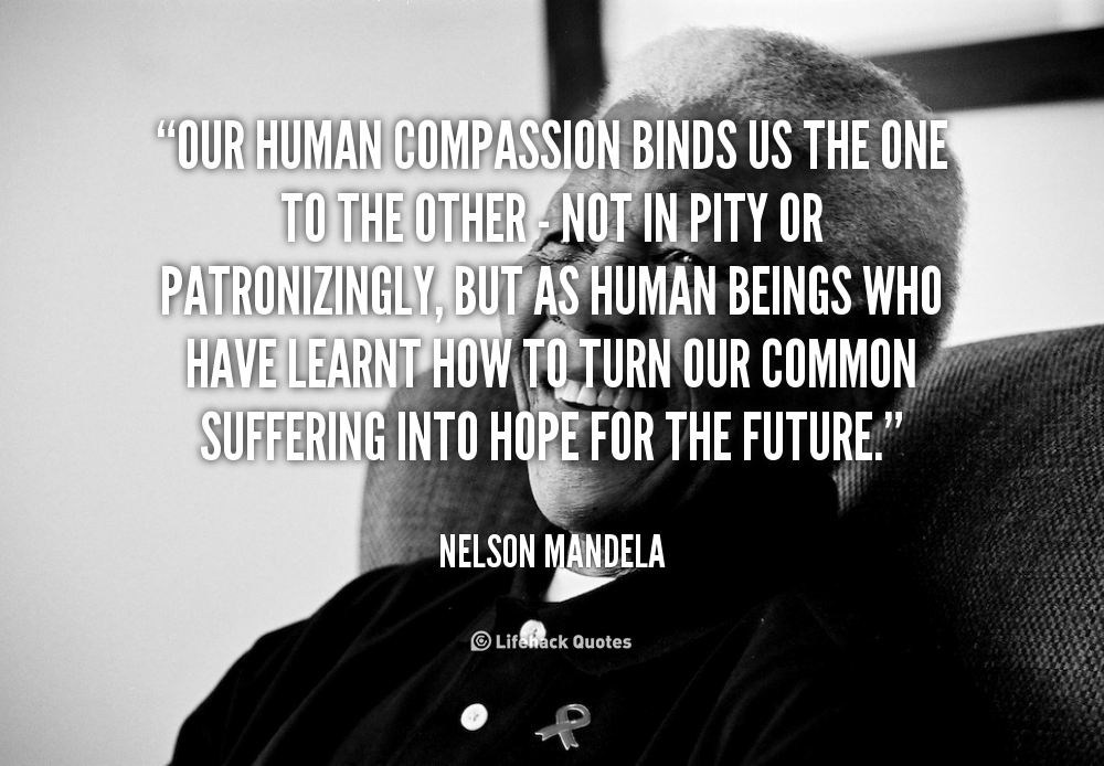 Our human compassion binds us the one to the other - not in pity or patronizingly, but as human beings who have learnt how to turn our common suffering into ... Nelson Mandela