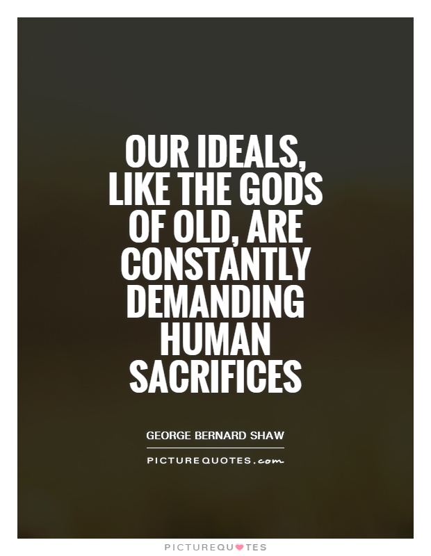 Our ideals, like the gods of old, are constantly demanding human sacrifices. Georage Bernard Shaw