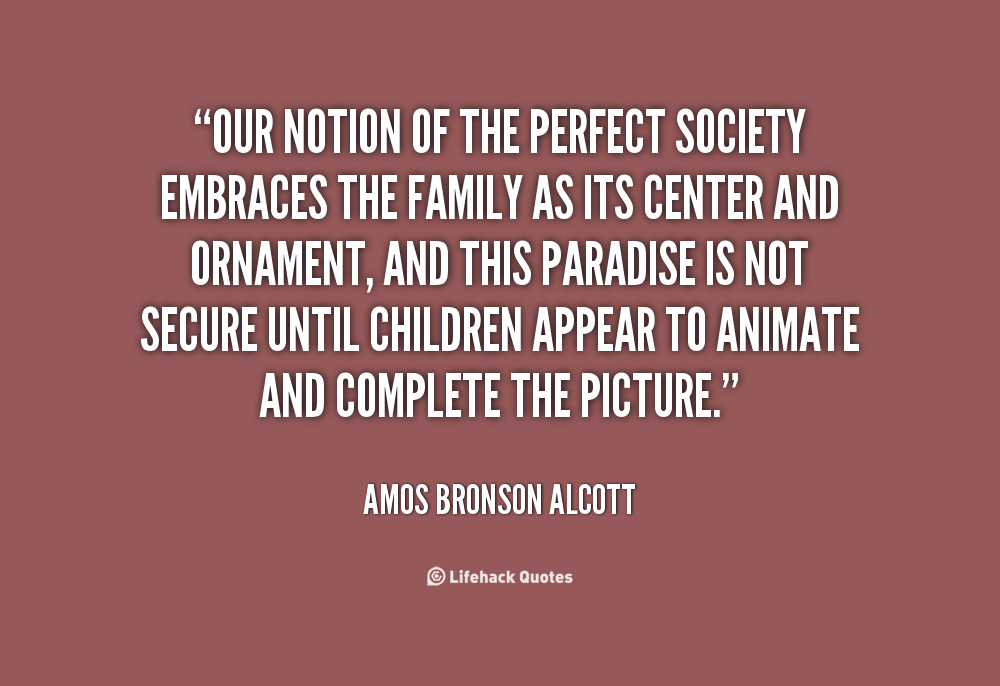 Our notion of the perfect society embraces the family as its center and ornament, and this paradise is not secure until children appear ..... Amos Bronson Alcott