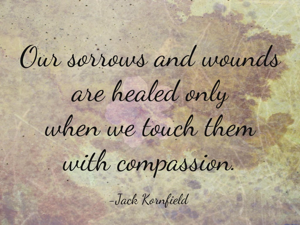 Our sorrows and wounds are healed only when we touch them with compassion. Jack Kornfield