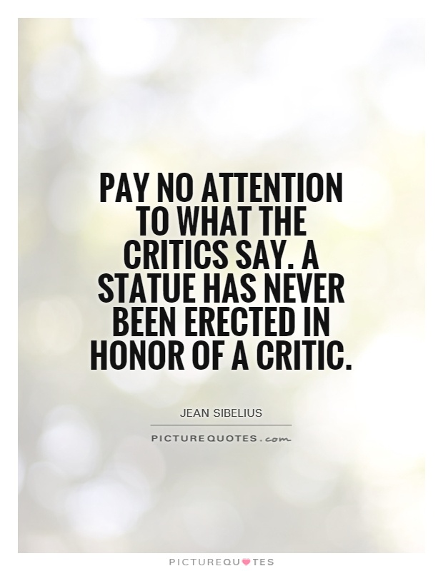 Pay no attention to what the critics say. A statue has  never been erected in honor of a critic. Jean Sibelius