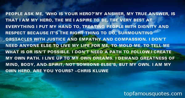 People ask me, 'Who is your hero?'My answer, my true answer, is that I am my hero, the me I aspire to be, the very best at everything I put my hand to, treating people with dignity and respect because it's the right thing to do, surmounting obstacles with justice and empathy and compassion. I don't need anyone else to live my life for me, to mold me, to tell me what is or isn't possible. I don't need a path to follow. I create my own path. I live up to my own dreams. I demand greatness of mind, body, and spirit, not someone else's, but my own. I am my own hero. Are you yours?” Chris Kluwe