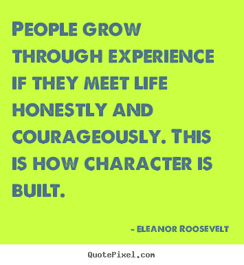People grow through experience if they meet life honestly and courageously. This is how character is built. Eleanor Roosevelt