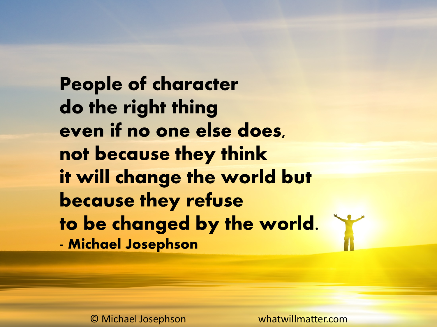 People of character do the right thing even if no one else does, not because they think it will change the world but because they refuse to be changed ... Michael Josephson