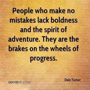 People who make no mistakes lack boldness and the spirit of adventure. They are the brakes on the wheels of progress. Dale Turner