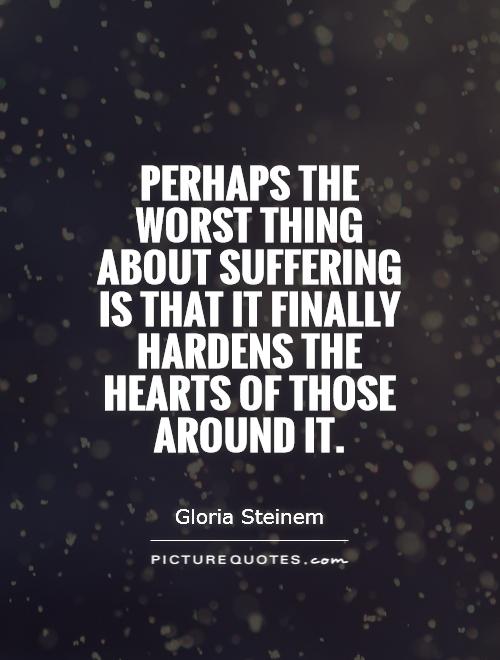 Perhaps the worst thing about suffering is that it finally hardens the hearts of those around it. Gloria Steinem