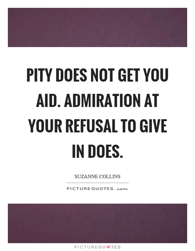 Pity does not get you aid. Admiration at your refusal to give in does - Suzanne Collins