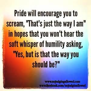Pride will encourage you to scream -that's just the way I am- in hopes you won't hear the soft whisper of humility asking-Yes, but is that the way you should be?