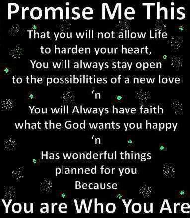 Promise me this, that you will not allow life to harden your heart, you will always stay open to the possibilities of a new Love n you will always have faith what the god wants you happy n has wonderful....