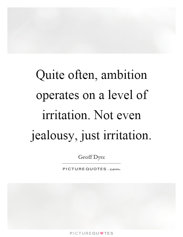 Quite often, ambition operates on a level of irritation. Not even jealousy, just irritation. Geoff dyer