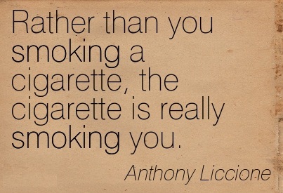 Rather than you smoking a cigarette, the cigarette is really smoking you. Anthony Liccione