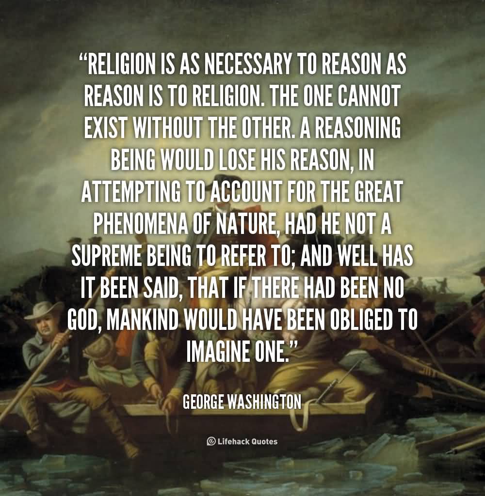 Religion is as necessary to reason, as reason is to religion. The one cannot exist without the other. A reasoning being would lose his reason, ... George Washington