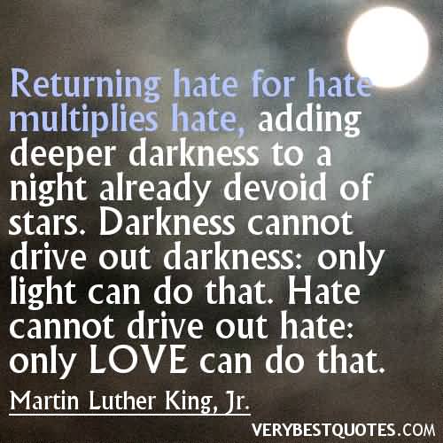 Returning hate for hate multiplies hate, adding deeper darkness to a night already devoid of stars. Darkness cannot drive out darkness; only light can do that. Hate cannot drive out hate, only love can do that.