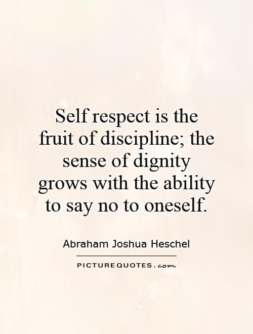 Self-respect is the fruit of discipline; the sense of dignity grows with the ability to say no to oneself. Abraham Joshua Heschel