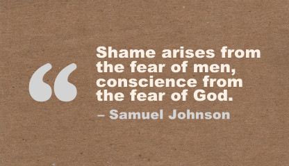 Shame arises from the fear of men, conscience from the fear of God. Samuel Johnson