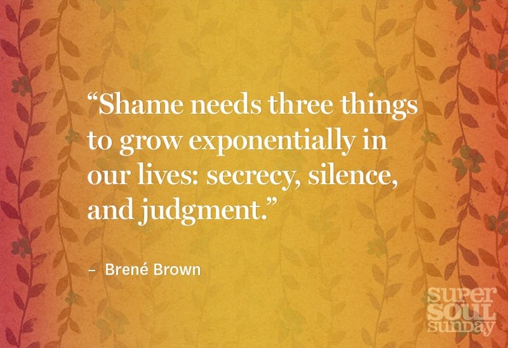 Shame needs three things to grow exponentially in our lives; secrecy, silence, and judgment. Brene Brown