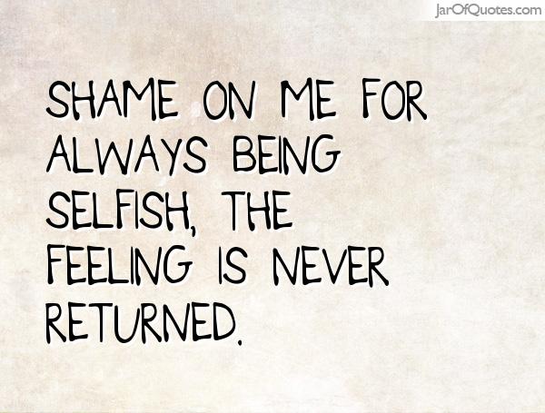 Shame on me for always being selfish, the feeling is never returned.